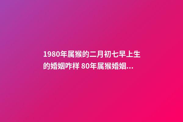 1980年属猴的二月初七早上生的婚姻咋样 80年属猴婚姻状况,属猴80年离婚后还有婚姻吗-第1张-观点-玄机派